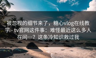 被忽视的细节来了，糖心vlog在线教学 - tv官网这件事：难怪最近这么多人在问…？这条冷知识救过我