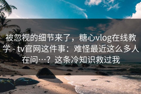 被忽视的细节来了，糖心vlog在线教学 - tv官网这件事：难怪最近这么多人在问…？这条冷知识救过我