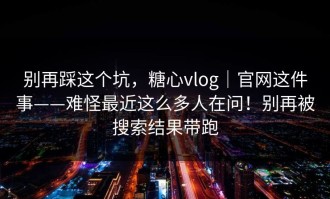 别再踩这个坑，糖心vlog｜官网这件事——难怪最近这么多人在问！别再被搜索结果带跑