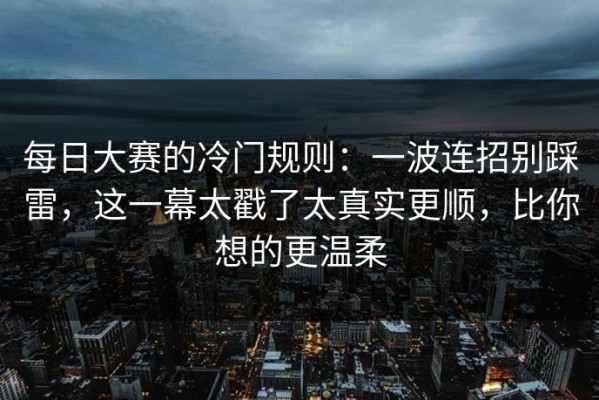 每日大赛的冷门规则：一波连招别踩雷，这一幕太戳了太真实更顺，比你想的更温柔