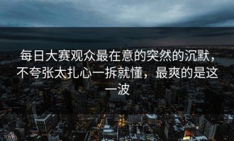 每日大赛观众最在意的突然的沉默，不夸张太扎心一拆就懂，最爽的是这一波
