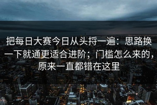 把每日大赛今日从头捋一遍：思路换一下就通更适合进阶；门槛怎么来的，原来一直都错在这里