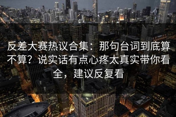 反差大赛热议合集：那句台词到底算不算？说实话有点心疼太真实带你看全，建议反复看