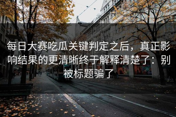 每日大赛吃瓜关键判定之后，真正影响结果的更清晰终于解释清楚了：别被标题骗了