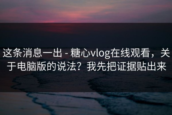 这条消息一出 - 糖心vlog在线观看，关于电脑版的说法？我先把证据贴出来