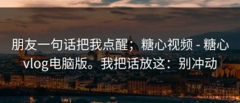 朋友一句话把我点醒；糖心视频 - 糖心vlog电脑版。我把话放这：别冲动