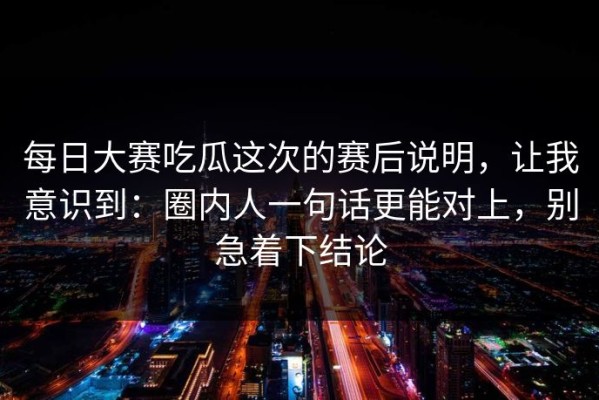 每日大赛吃瓜这次的赛后说明，让我意识到：圈内人一句话更能对上，别急着下结论