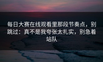 每日大赛在线观看里那段节奏点，别跳过：真不是我夸张太扎实，别急着站队
