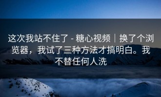 这次我站不住了 - 糖心视频｜换了个浏览器，我试了三种方法才搞明白。我不替任何人洗