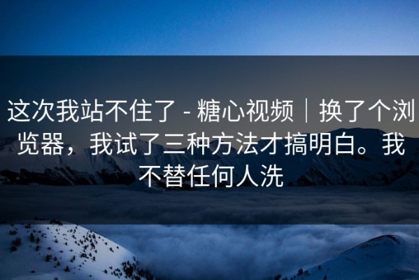 这次我站不住了 - 糖心视频｜换了个浏览器，我试了三种方法才搞明白。我不替任何人洗