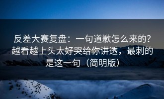 反差大赛复盘：一句道歉怎么来的？越看越上头太好哭给你讲透，最刺的是这一句（简明版）