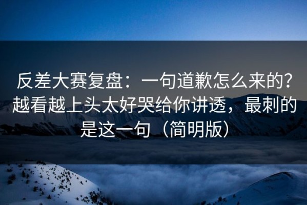 反差大赛复盘：一句道歉怎么来的？越看越上头太好哭给你讲透，最刺的是这一句（简明版）