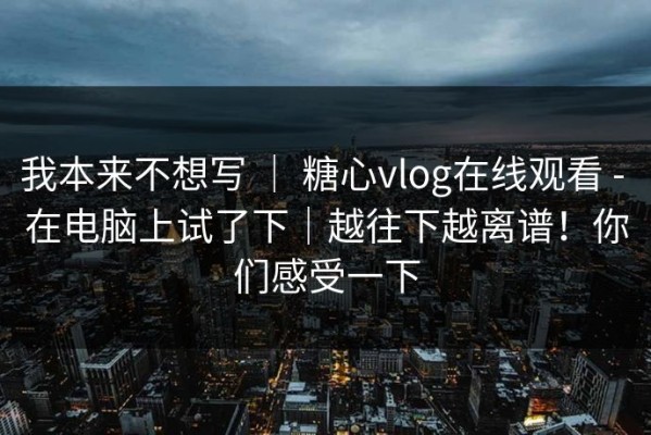我本来不想写 ｜ 糖心vlog在线观看 - 在电脑上试了下｜越往下越离谱！你们感受一下