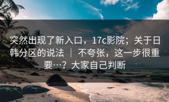 突然出现了新入口，17c影院；关于日韩分区的说法 ｜ 不夸张，这一步很重要…？大家自己判断