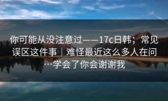 你可能从没注意过——17c日韩；常见误区这件事｜难怪最近这么多人在问…学会了你会谢谢我