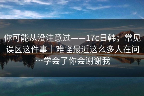 你可能从没注意过——17c日韩；常见误区这件事｜难怪最近这么多人在问…学会了你会谢谢我