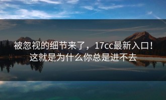 被忽视的细节来了，17cc最新入口！这就是为什么你总是进不去