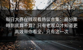 每日大赛在线观看热议合集：高分策略到底算不算？只有老观众才知道更高效带你看全，只有这一次