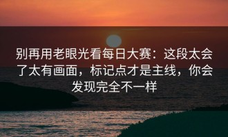 别再用老眼光看每日大赛：这段太会了太有画面，标记点才是主线，你会发现完全不一样