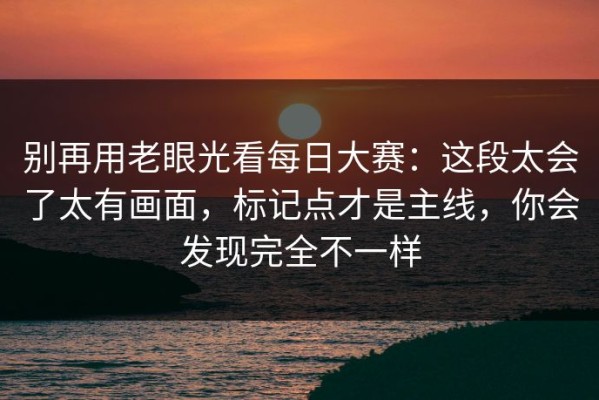 别再用老眼光看每日大赛：这段太会了太有画面，标记点才是主线，你会发现完全不一样