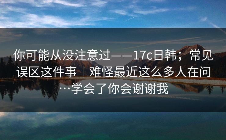 你可能从没注意过——17c日韩；常见误区这件事｜难怪最近这么多人在问…学会了你会谢谢我
