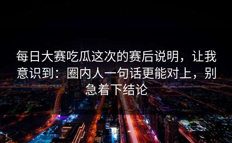 每日大赛吃瓜这次的赛后说明，让我意识到：圈内人一句话更能对上，别急着下结论