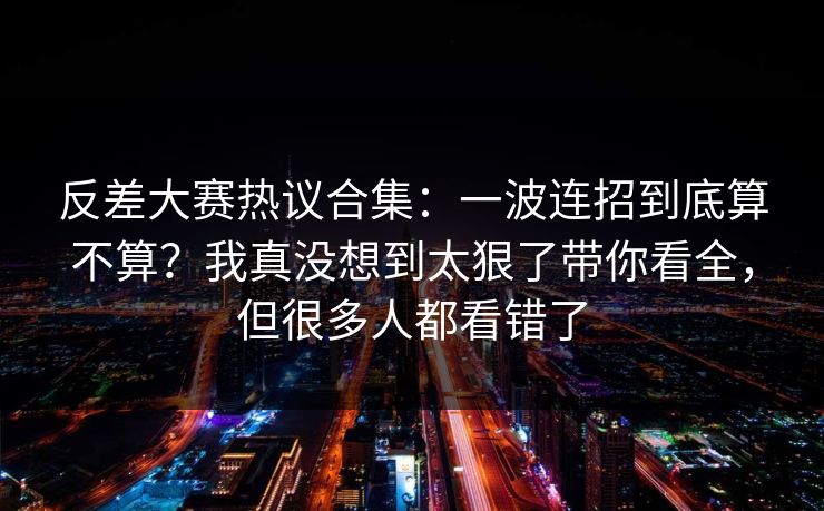 反差大赛热议合集：一波连招到底算不算？我真没想到太狠了带你看全，但很多人都看错了