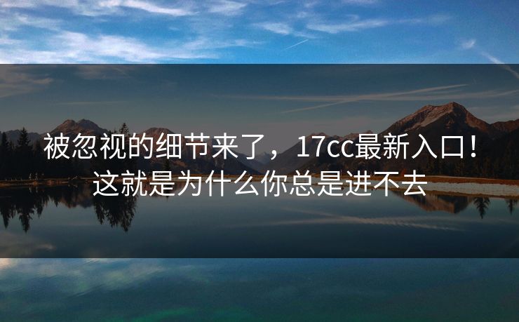 被忽视的细节来了，17cc最新入口！这就是为什么你总是进不去