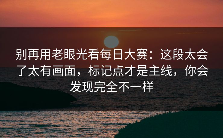 别再用老眼光看每日大赛：这段太会了太有画面，标记点才是主线，你会发现完全不一样