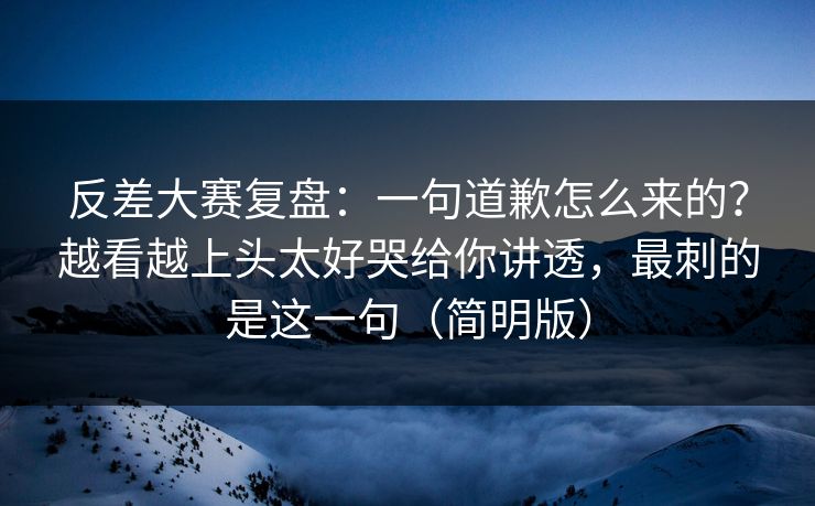 反差大赛复盘：一句道歉怎么来的？越看越上头太好哭给你讲透，最刺的是这一句（简明版）