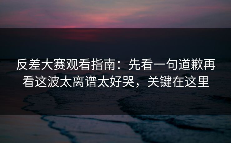 反差大赛观看指南：先看一句道歉再看这波太离谱太好哭，关键在这里
