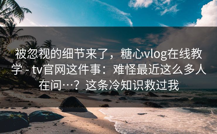 被忽视的细节来了，糖心vlog在线教学 - tv官网这件事：难怪最近这么多人在问…？这条冷知识救过我