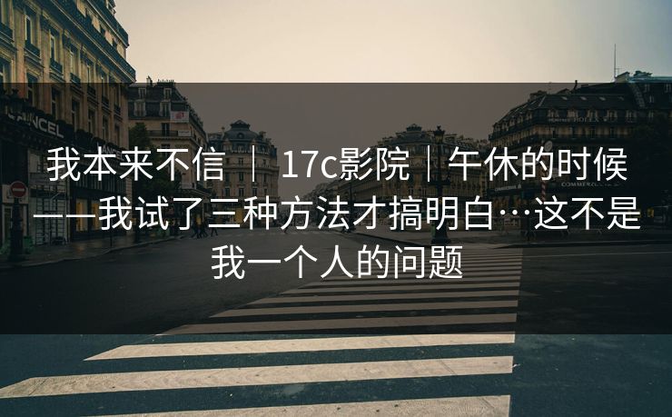 我本来不信 ｜ 17c影院｜午休的时候——我试了三种方法才搞明白…这不是我一个人的问题