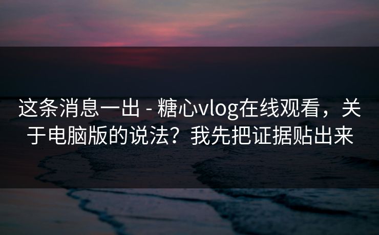这条消息一出 - 糖心vlog在线观看，关于电脑版的说法？我先把证据贴出来
