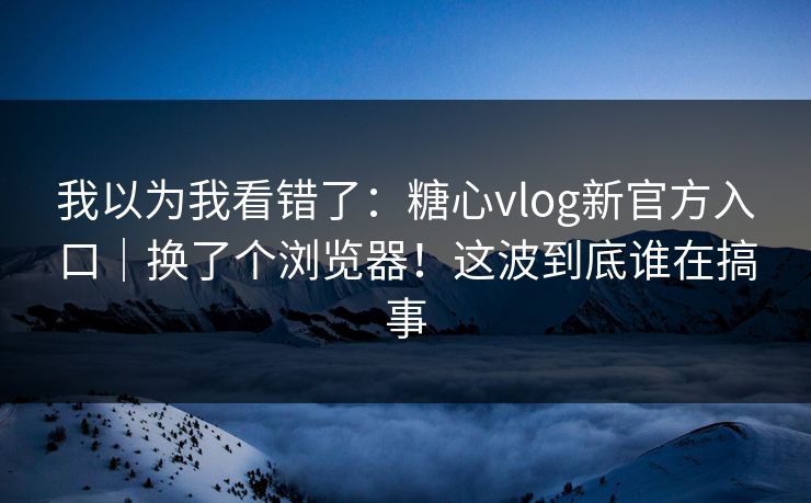 我以为我看错了：糖心vlog新官方入口｜换了个浏览器！这波到底谁在搞事