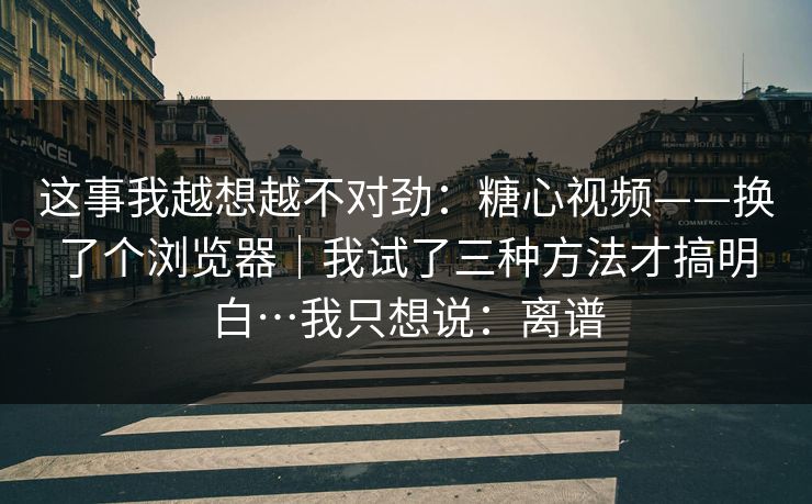 这事我越想越不对劲：糖心视频——换了个浏览器｜我试了三种方法才搞明白…我只想说：离谱