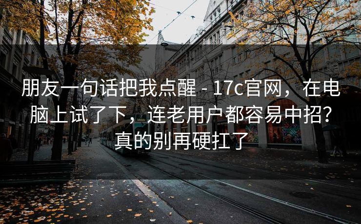 朋友一句话把我点醒 - 17c官网，在电脑上试了下，连老用户都容易中招？真的别再硬扛了