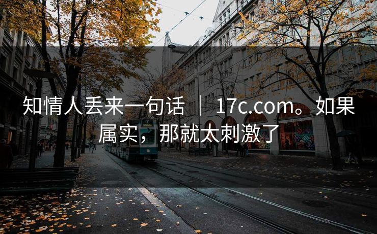 知情人丢来一句话 ｜ 17c.com。如果属实，那就太刺激了