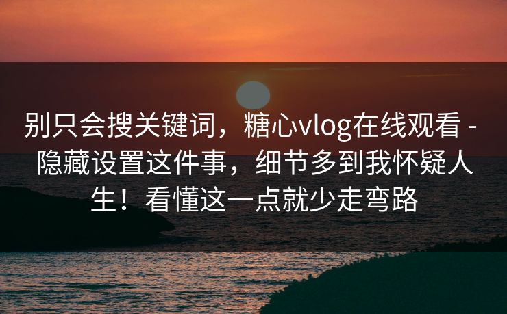 别只会搜关键词，糖心vlog在线观看 - 隐藏设置这件事，细节多到我怀疑人生！看懂这一点就少走弯路