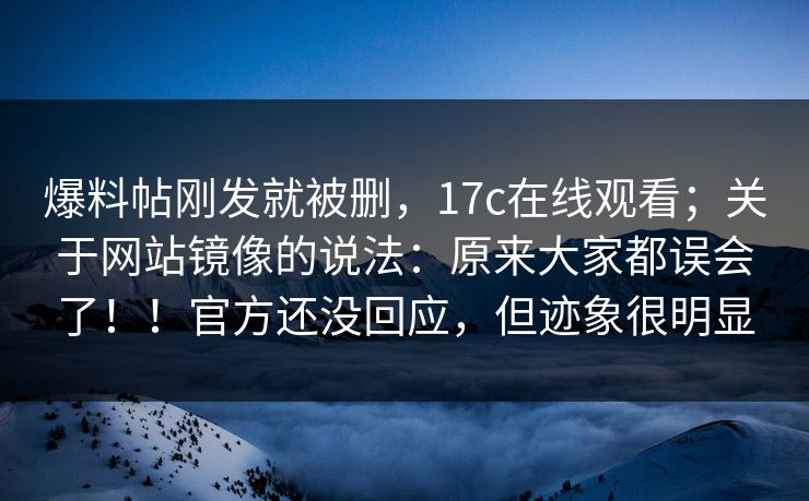 爆料帖刚发就被删，17c在线观看；关于网站镜像的说法：原来大家都误会了！！官方还没回应，但迹象很明显