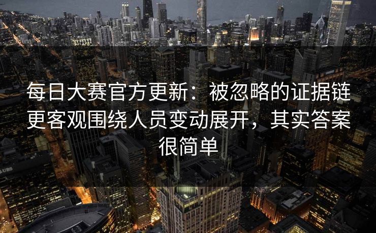 每日大赛官方更新：被忽略的证据链更客观围绕人员变动展开，其实答案很简单