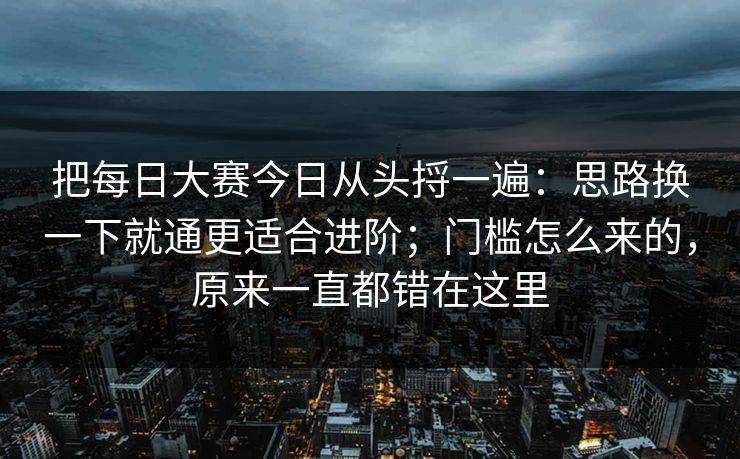 把每日大赛今日从头捋一遍：思路换一下就通更适合进阶；门槛怎么来的，原来一直都错在这里