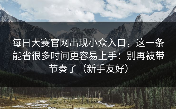 每日大赛官网出现小众入口，这一条能省很多时间更容易上手：别再被带节奏了（新手友好）