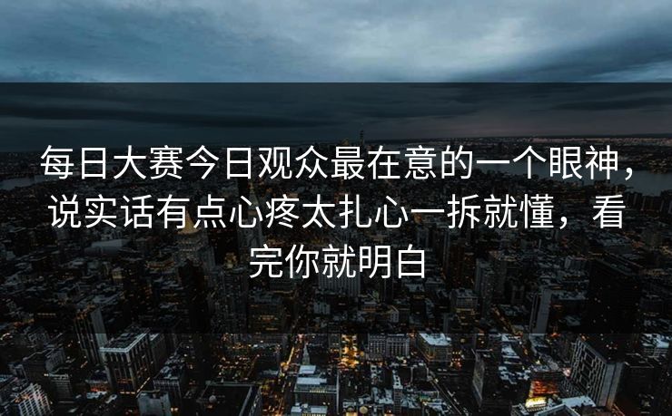 每日大赛今日观众最在意的一个眼神，说实话有点心疼太扎心一拆就懂，看完你就明白