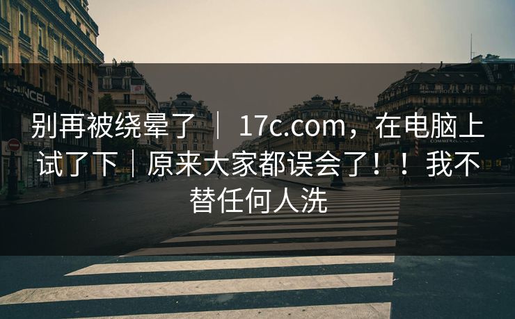 别再被绕晕了 ｜ 17c.com，在电脑上试了下｜原来大家都误会了！！我不替任何人洗