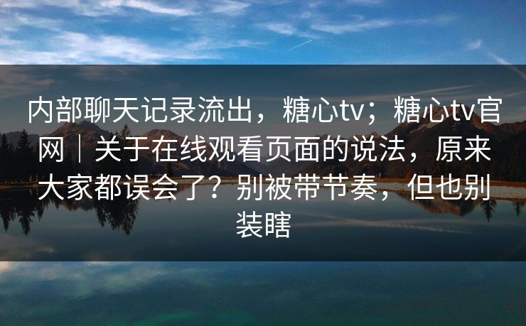内部聊天记录流出，糖心tv；糖心tv官网｜关于在线观看页面的说法，原来大家都误会了？别被带节奏，但也别装瞎
