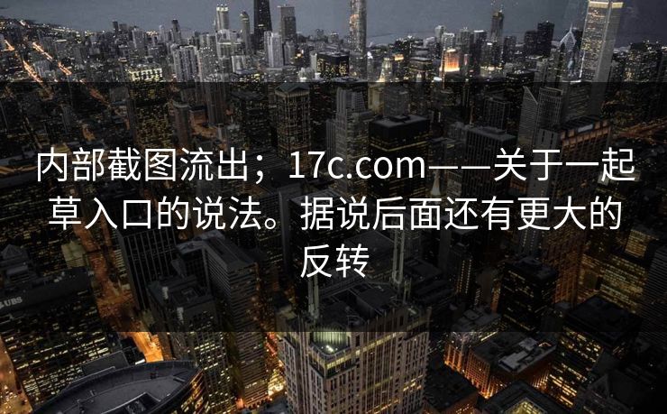 内部截图流出；17c.com——关于一起草入口的说法。据说后面还有更大的反转