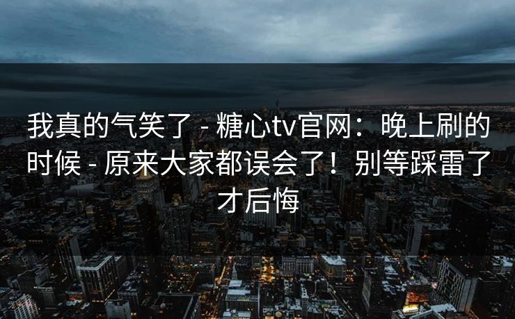 我真的气笑了 - 糖心tv官网：晚上刷的时候 - 原来大家都误会了！别等踩雷了才后悔