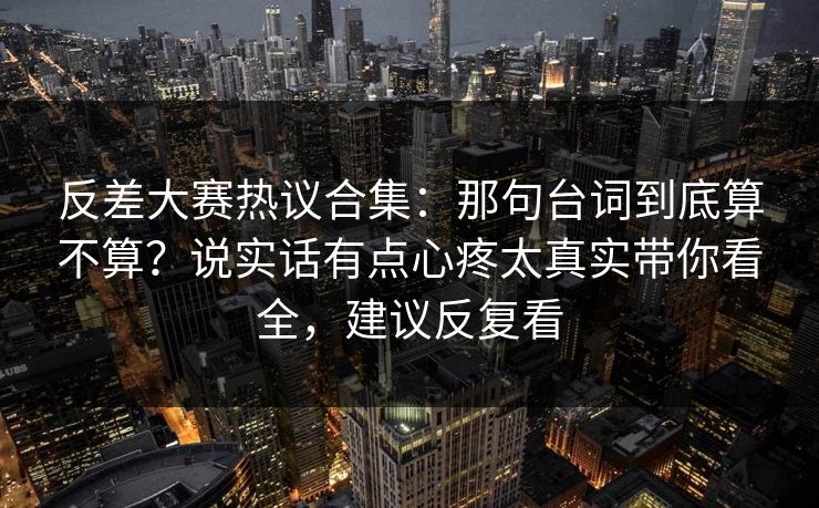 反差大赛热议合集：那句台词到底算不算？说实话有点心疼太真实带你看全，建议反复看