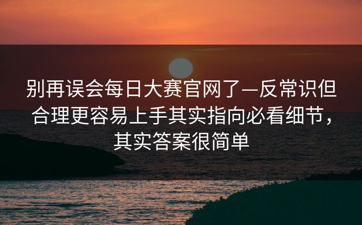 别再误会每日大赛官网了—反常识但合理更容易上手其实指向必看细节，其实答案很简单